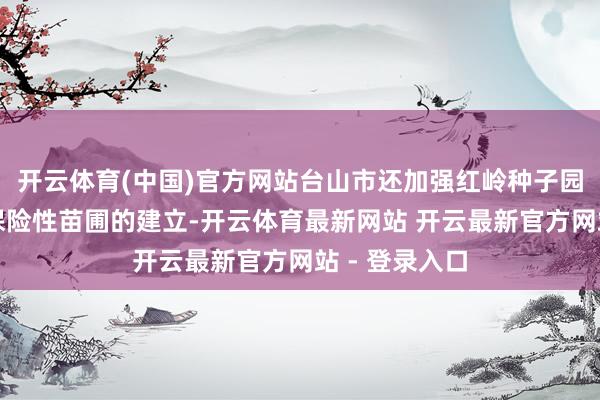 开云体育(中国)官方网站台山市还加强红岭种子园和甫草林场保险性苗圃的建立-开云体育最新网站 开云最新官方网站 - 登录入口