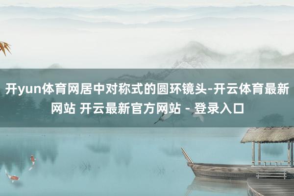 开yun体育网居中对称式的圆环镜头-开云体育最新网站 开云最新官方网站 - 登录入口