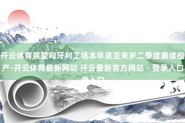 开云体育展望匈牙利工场本年底至来岁二季度赓续投产-开云体育最新网站 开云最新官方网站 - 登录入口
