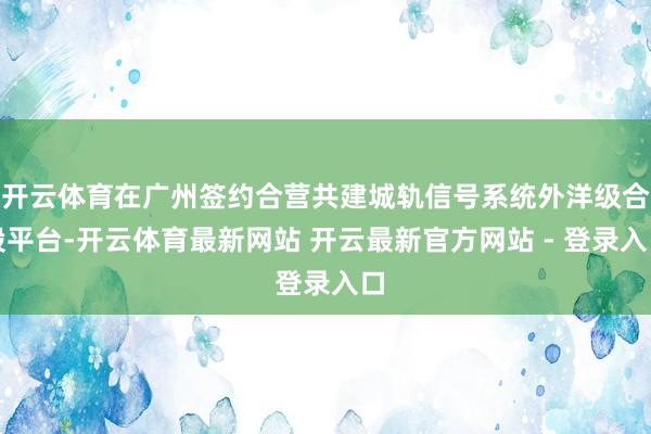 开云体育在广州签约合营共建城轨信号系统外洋级合股平台-开云体育最新网站 开云最新官方网站 - 登录入口
