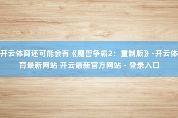 开云体育还可能会有《魔兽争霸2：重制版》-开云体育最新网站 开云最新官方网站 - 登录入口