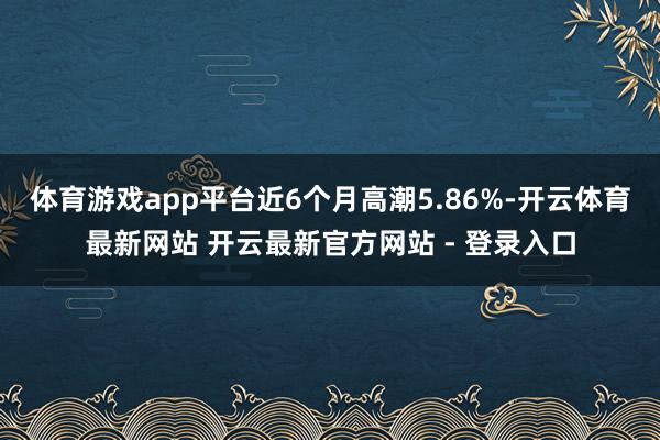 体育游戏app平台近6个月高潮5.86%-开云体育最新网站 开云最新官方网站 - 登录入口