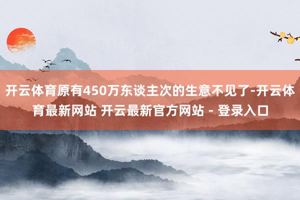 开云体育原有450万东谈主次的生意不见了-开云体育最新网站 开云最新官方网站 - 登录入口