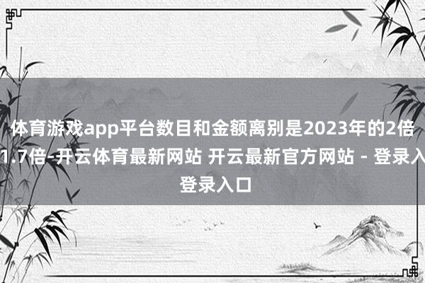 体育游戏app平台数目和金额离别是2023年的2倍和1.7倍-开云体育最新网站 开云最新官方网站 - 登录入口