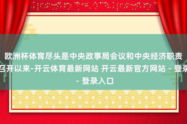 欧洲杯体育　　尽头是中央政事局会议和中央经济职责会议召开以来-开云体育最新网站 开云最新官方网站 - 登录入口