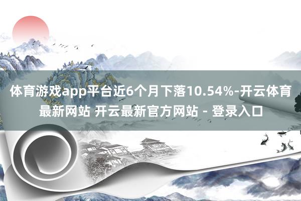 体育游戏app平台近6个月下落10.54%-开云体育最新网站 开云最新官方网站 - 登录入口
