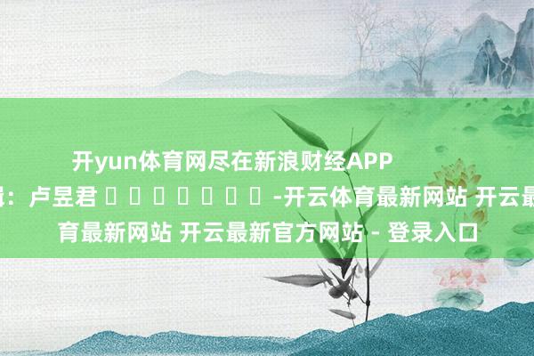 开yun体育网尽在新浪财经APP            						累赘剪辑：卢昱君 							-开云体育最新网站 开云最新官方网站 - 登录入口
