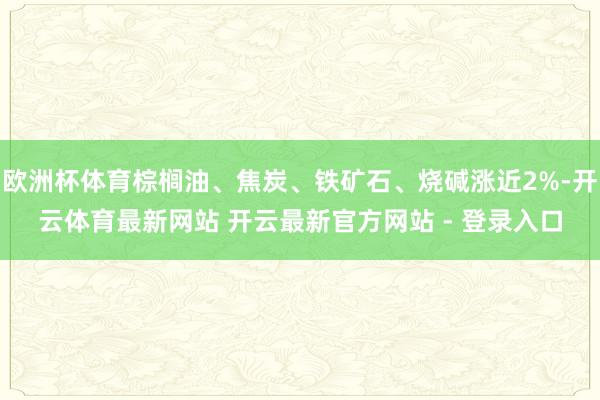 欧洲杯体育棕榈油、焦炭、铁矿石、烧碱涨近2%-开云体育最新网站 开云最新官方网站 - 登录入口