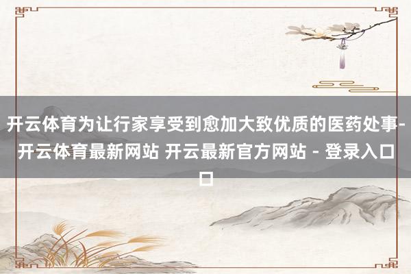 开云体育为让行家享受到愈加大致优质的医药处事-开云体育最新网站 开云最新官方网站 - 登录入口