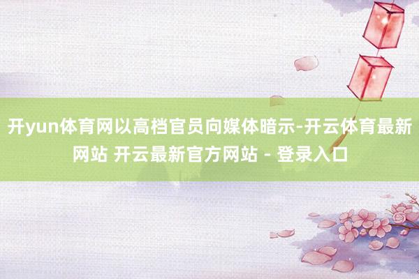 开yun体育网以高档官员向媒体暗示-开云体育最新网站 开云最新官方网站 - 登录入口