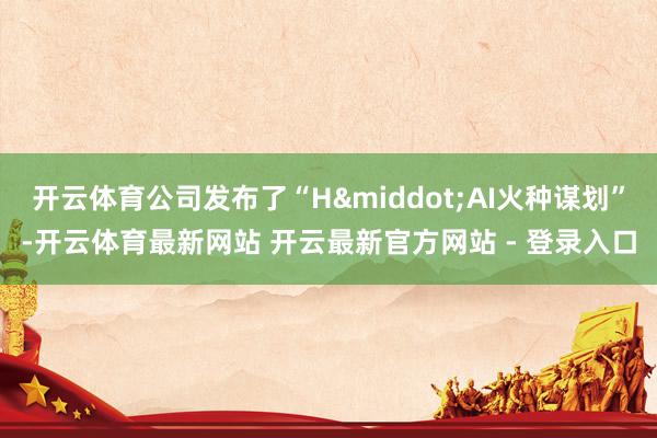 开云体育公司发布了“H&middot;AI火种谋划”-开云体育最新网站 开云最新官方网站 - 登录入口