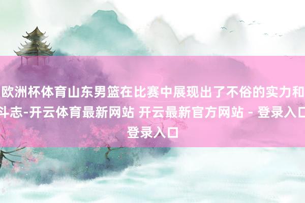 欧洲杯体育山东男篮在比赛中展现出了不俗的实力和斗志-开云体育最新网站 开云最新官方网站 - 登录入口
